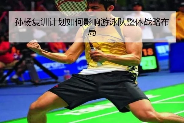 孙杨复训计划如何影响游泳队整体战略布局